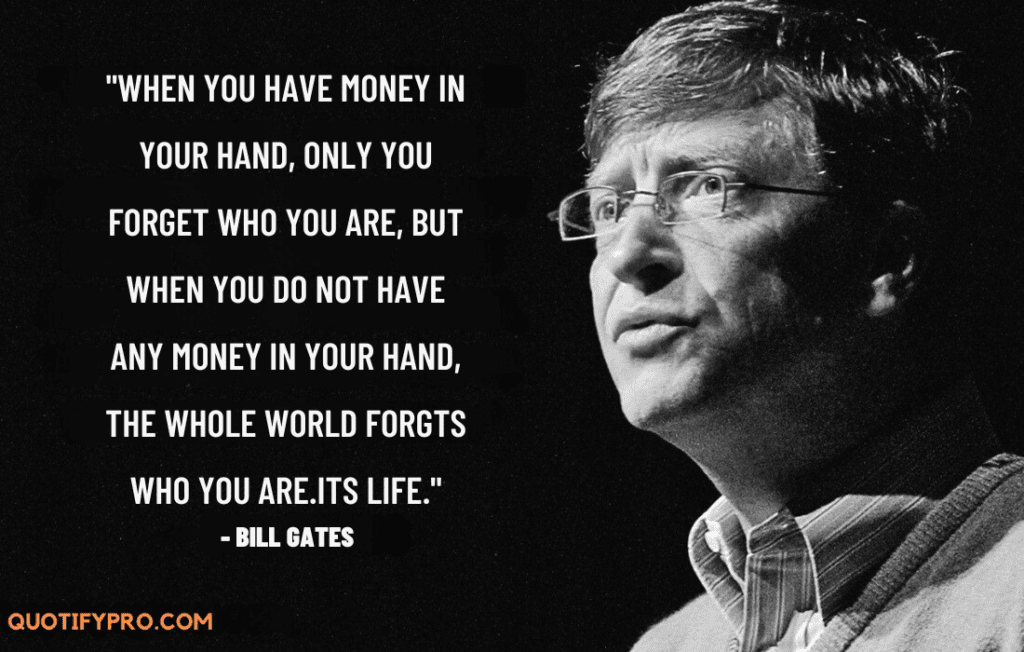 When you have money in your hand, only you forget who you are, but when you do not have any money in your hand, th whole world forgts who you are. Its life. - bill gates