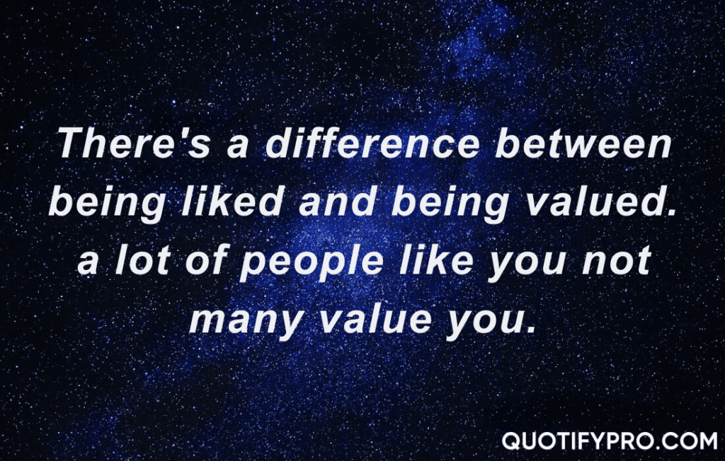 There's a difference between being liked and being valued. A lot of people like you not many value you