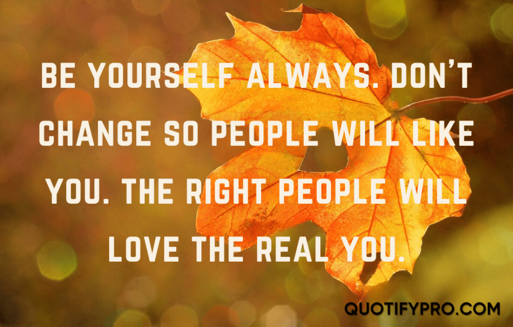 Be yourself always. Don't change so people will like you. The right people will love the real you.