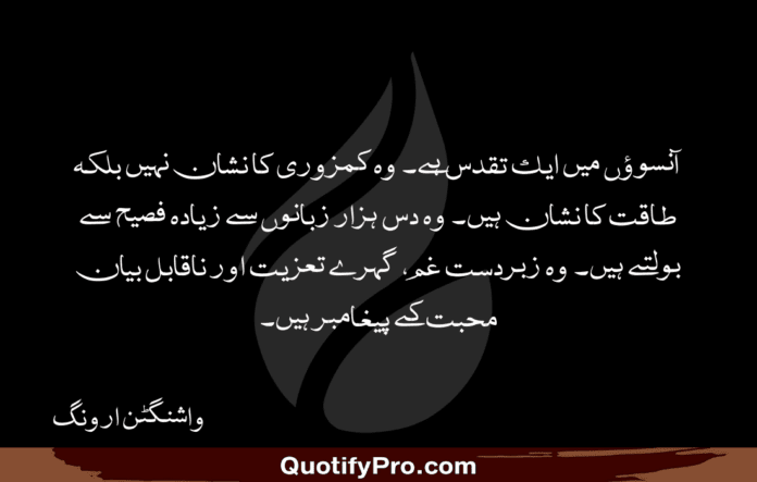 آنسوؤں میں ایک تقدس ہے۔ وہ کمزوری کا نشان نہیں بلکہ طاقت کا نشان ہیں۔ وہ دس ہزار زبانوں سے زیادہ فصیح سے بولتے ہیں۔ وہ زبردست غم، گہرے تعزیت اور ناقابل بیان محبت کے پیغامبر ہیں۔ Deep Quotes in Urdu